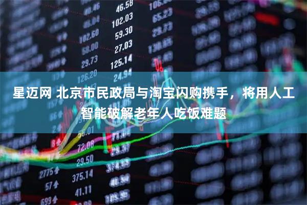 星迈网 北京市民政局与淘宝闪购携手，将用人工智能破解老年人吃饭难题