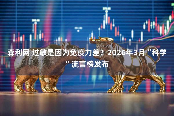 森利网 过敏是因为免疫力差？2026年3月“科学”流言榜发布