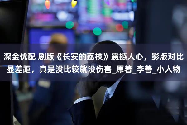 深金优配 剧版《长安的荔枝》震撼人心，影版对比显差距，真是没比较就没伤害_原著_李善_小人物