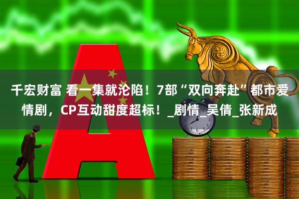 千宏财富 看一集就沦陷！7部“双向奔赴”都市爱情剧，CP互动甜度超标！_剧情_吴倩_张新成