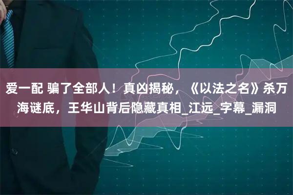爱一配 骗了全部人！真凶揭秘，《以法之名》杀万海谜底，王华山背后隐藏真相_江远_字幕_漏洞