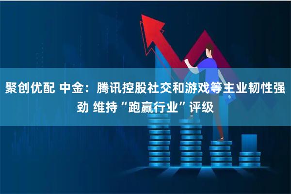 聚创优配 中金：腾讯控股社交和游戏等主业韧性强劲 维持“跑赢行业”评级