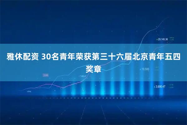 雅休配资 30名青年荣获第三十六届北京青年五四奖章