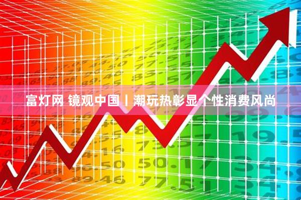 富灯网 镜观中国丨潮玩热彰显个性消费风尚