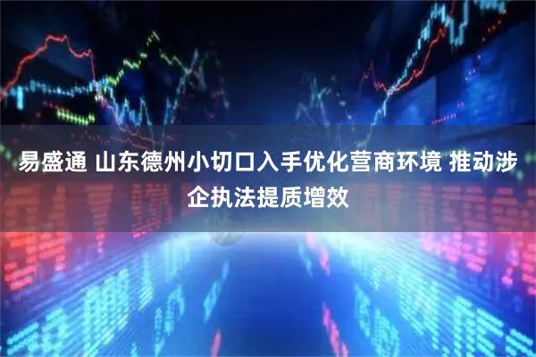 易盛通 山东德州小切口入手优化营商环境 推动涉企执法提质增效
