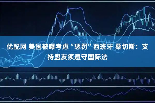 优配网 美国被曝考虑“惩罚”西班牙 桑切斯：支持盟友须遵守国际法