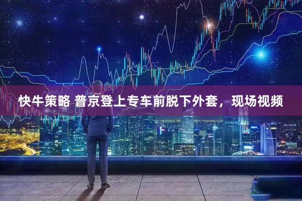 快牛策略 普京登上专车前脱下外套，现场视频