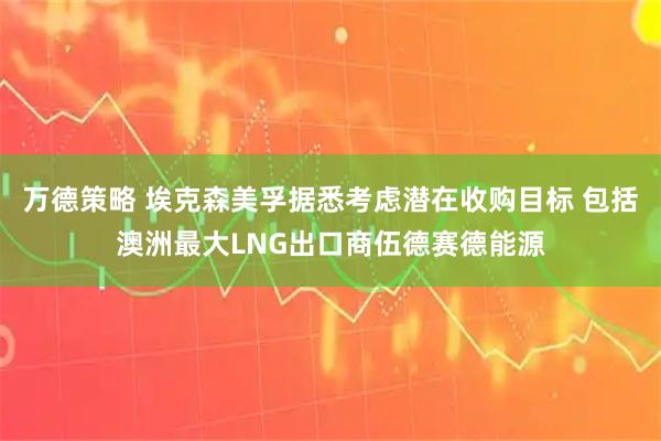 万德策略 埃克森美孚据悉考虑潜在收购目标 包括澳洲最大LNG出口商伍德赛德能源