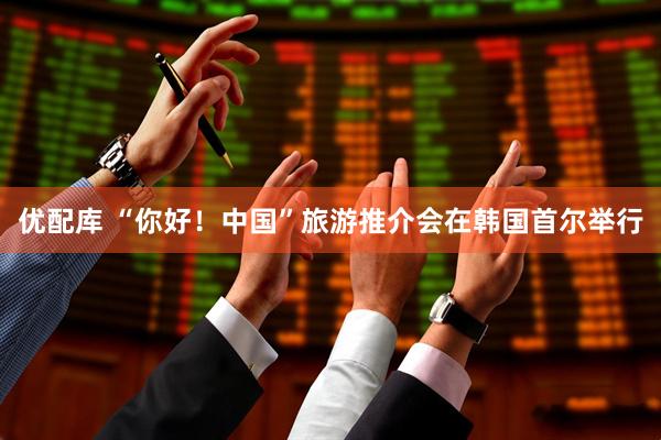 优配库 “你好！中国”旅游推介会在韩国首尔举行