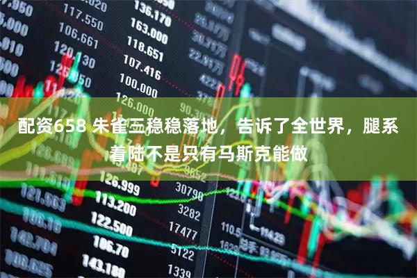 配资658 朱雀三稳稳落地，告诉了全世界，腿系着陆不是只有马斯克能做