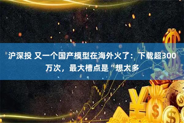 沪深投 又一个国产模型在海外火了：下载超300万次，最大槽点是“想太多