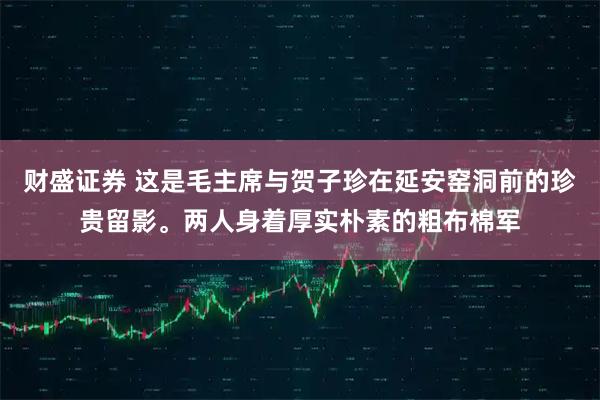 财盛证券 这是毛主席与贺子珍在延安窑洞前的珍贵留影。两人身着厚实朴素的粗布棉军